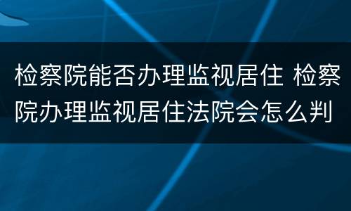 检察院能否办理监视居住 检察院办理监视居住法院会怎么判