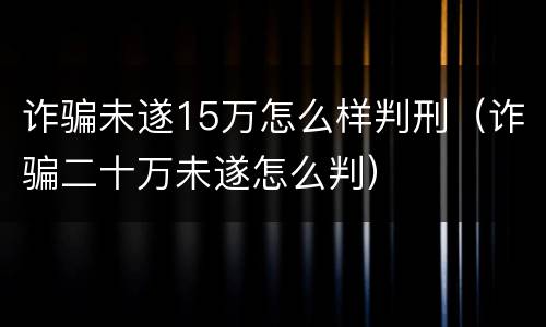 诈骗未遂15万怎么样判刑（诈骗二十万未遂怎么判）