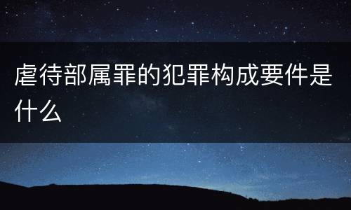虐待部属罪的犯罪构成要件是什么
