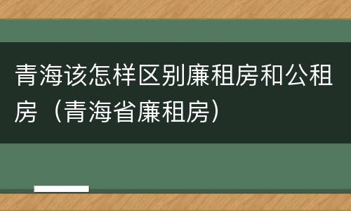青海该怎样区别廉租房和公租房（青海省廉租房）