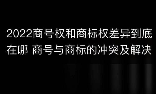 2022商号权和商标权差异到底在哪 商号与商标的冲突及解决措施