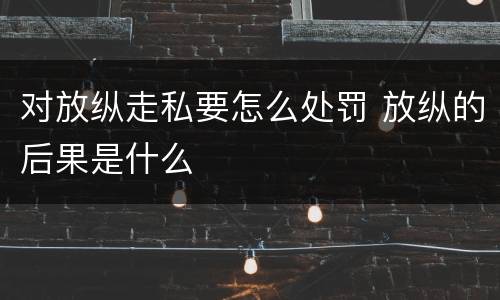 对放纵走私要怎么处罚 放纵的后果是什么