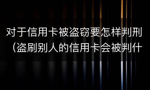 对于信用卡被盗窃要怎样判刑（盗刷别人的信用卡会被判什么刑?）