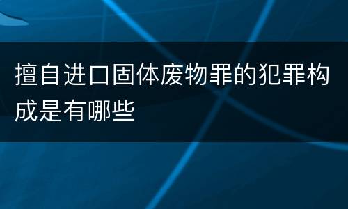 擅自进口固体废物罪的犯罪构成是有哪些