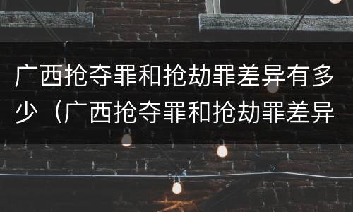 广西抢夺罪和抢劫罪差异有多少（广西抢夺罪和抢劫罪差异有多少人）