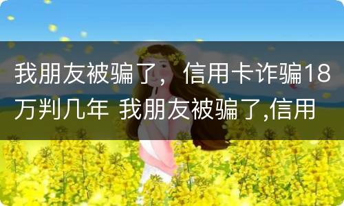 我朋友被骗了，信用卡诈骗18万判几年 我朋友被骗了,信用卡诈骗18万判几年