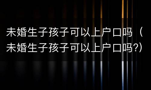 未婚生子孩子可以上户口吗（未婚生子孩子可以上户口吗?）