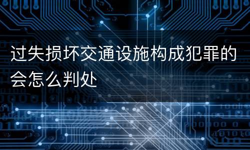 过失损坏交通设施构成犯罪的会怎么判处