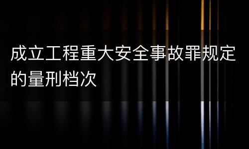 成立工程重大安全事故罪规定的量刑档次