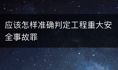 应该怎样准确判定工程重大安全事故罪