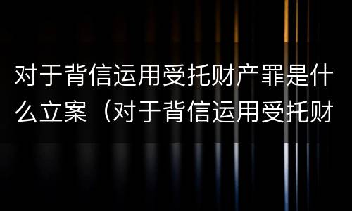 对于背信运用受托财产罪是什么立案（对于背信运用受托财产罪是什么立案的）