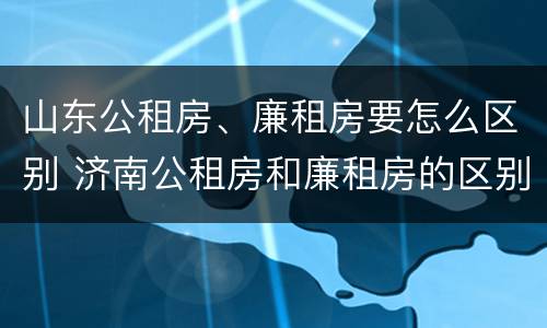 山东公租房、廉租房要怎么区别 济南公租房和廉租房的区别