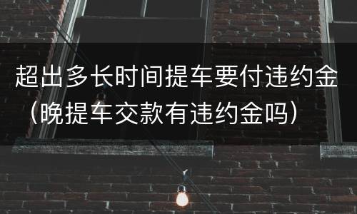 超出多长时间提车要付违约金（晚提车交款有违约金吗）
