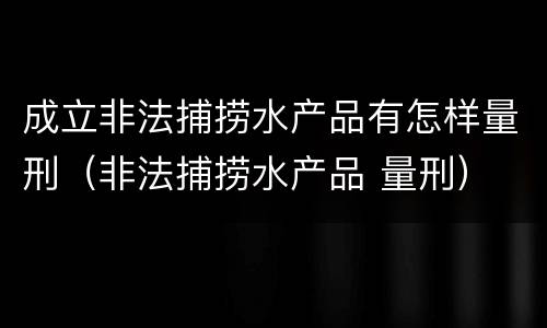 成立非法捕捞水产品有怎样量刑（非法捕捞水产品 量刑）