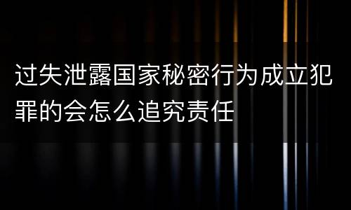 过失泄露国家秘密行为成立犯罪的会怎么追究责任
