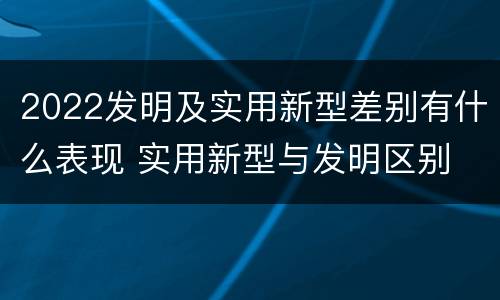 2022发明及实用新型差别有什么表现 实用新型与发明区别
