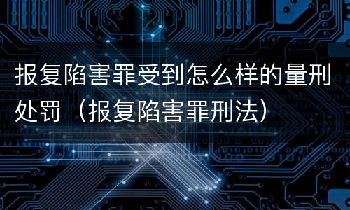报复陷害罪受到怎么样的量刑处罚（报复陷害罪刑法）