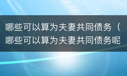 哪些可以算为夫妻共同债务（哪些可以算为夫妻共同债务呢）