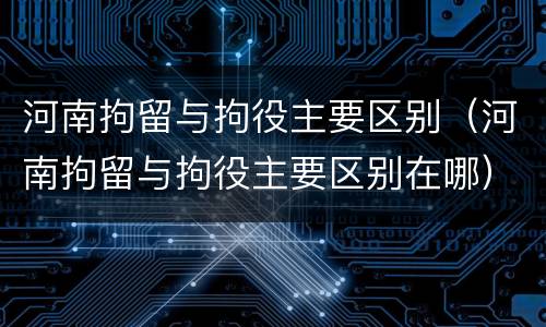 河南拘留与拘役主要区别（河南拘留与拘役主要区别在哪）