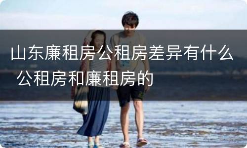 山东廉租房公租房差异有什么 公租房和廉租房的