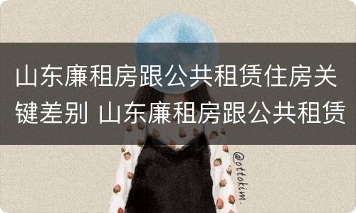 山东廉租房跟公共租赁住房关键差别 山东廉租房跟公共租赁住房关键差别大吗
