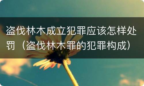 盗伐林木成立犯罪应该怎样处罚（盗伐林木罪的犯罪构成）