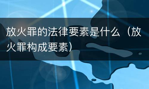 放火罪的法律要素是什么（放火罪构成要素）