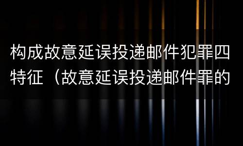 构成故意延误投递邮件犯罪四特征（故意延误投递邮件罪的立案标准）