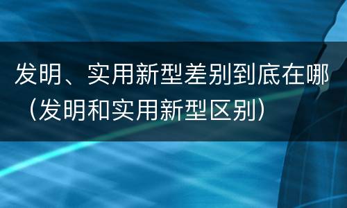 发明、实用新型差别到底在哪（发明和实用新型区别）