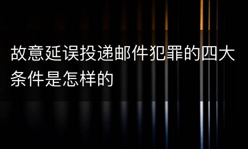 故意延误投递邮件犯罪的四大条件是怎样的