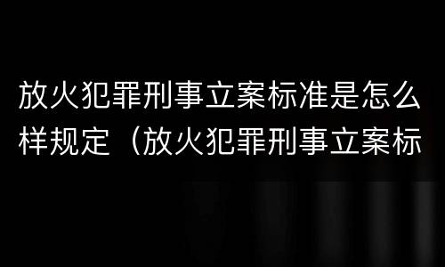 放火犯罪刑事立案标准是怎么样规定（放火犯罪刑事立案标准是怎么样规定的）