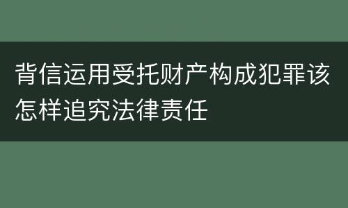 背信运用受托财产构成犯罪该怎样追究法律责任