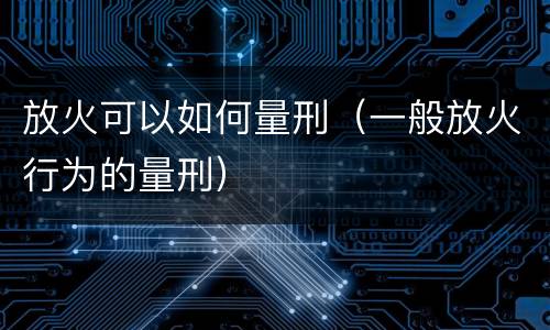 放火可以如何量刑（一般放火行为的量刑）