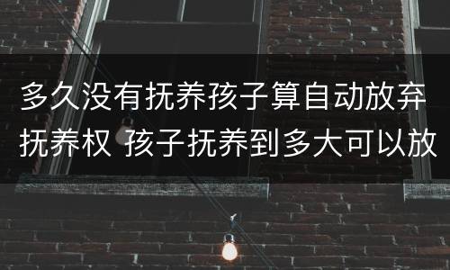 多久没有抚养孩子算自动放弃抚养权 孩子抚养到多大可以放弃抚养权