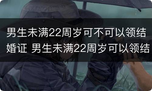 男生未满22周岁可不可以领结婚证 男生未满22周岁可以领结婚证吗
