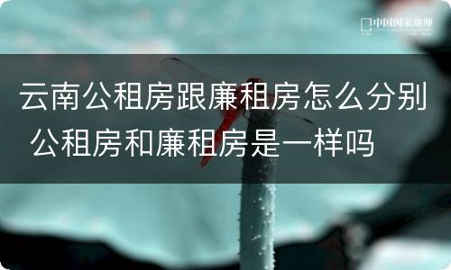 云南公租房跟廉租房怎么分别 公租房和廉租房是一样吗