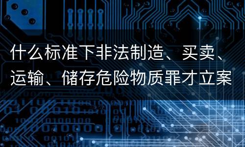 什么标准下非法制造、买卖、运输、储存危险物质罪才立案