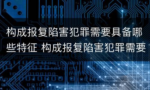 构成报复陷害犯罪需要具备哪些特征 构成报复陷害犯罪需要具备哪些特征呢