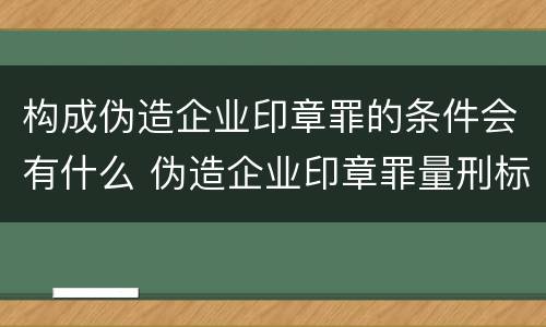 构成伪造企业印章罪的条件会有什么 伪造企业印章罪量刑标准