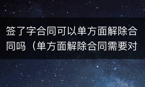签了字合同可以单方面解除合同吗（单方面解除合同需要对方签字吗）