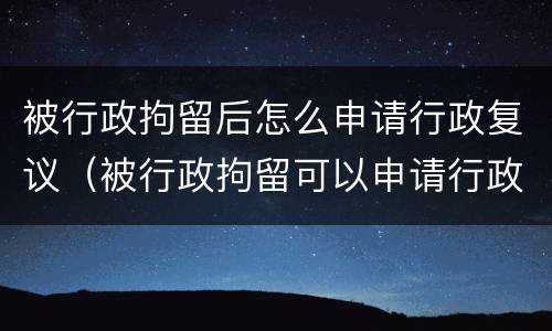 被行政拘留后怎么申请行政复议（被行政拘留可以申请行政复议吗）