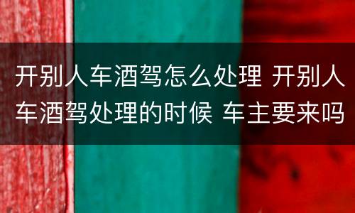 开别人车酒驾怎么处理 开别人车酒驾处理的时候 车主要来吗