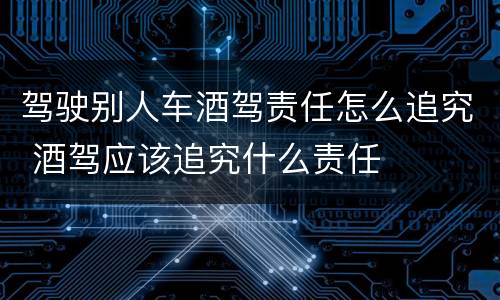 驾驶别人车酒驾责任怎么追究 酒驾应该追究什么责任