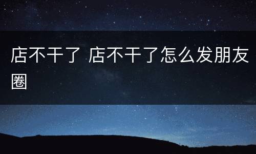 店不干了 店不干了怎么发朋友圈