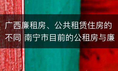 广西廉租房、公共租赁住房的不同 南宁市目前的公租房与廉租房的区别