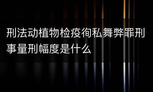 刑法动植物检疫徇私舞弊罪刑事量刑幅度是什么