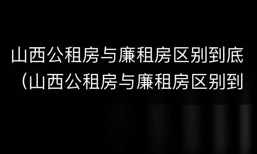 山西公租房与廉租房区别到底（山西公租房与廉租房区别到底在哪里）