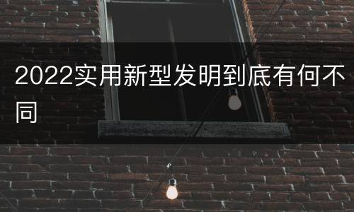 2022实用新型发明到底有何不同
