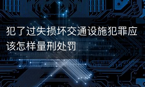 犯了过失损坏交通设施犯罪应该怎样量刑处罚