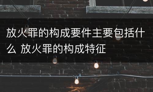 放火罪的构成要件主要包括什么 放火罪的构成特征